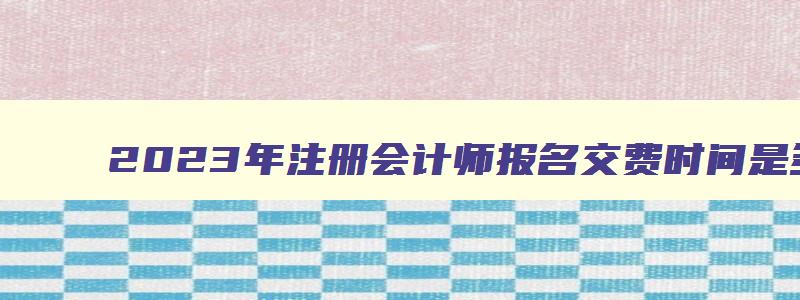 2023年注册会计师报名交费时间是多少,2023年注册会计师报名交费时间