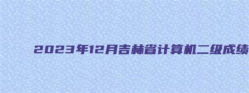 2023年12月吉林省计算机二级成绩查询时间（吉林省计算机二级成绩什么时候出来）