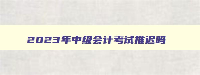 2023年中级会计考试推迟吗,2023年中级会计考试时间会不会推迟