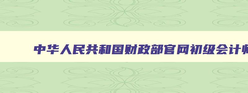 中华人民共和国财政部官网初级会计师报名,中华人民共和国财政部初级会计准考证打印