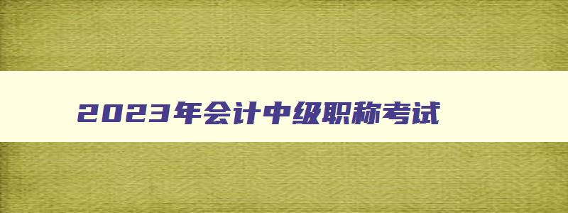 2023年会计中级职称考试,2023年会计中级职称报考时间