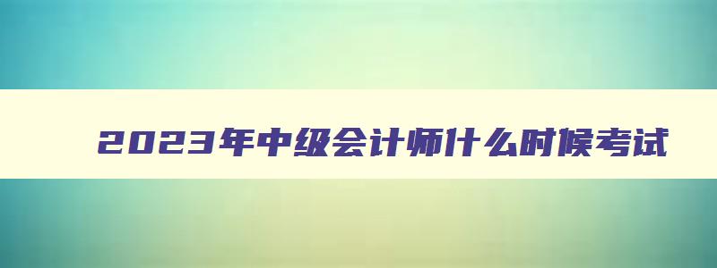 2023年中级会计师什么时候考试,2023年中级会计师一般几月考试啊