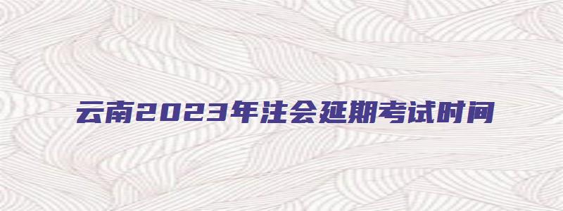 云南2023年注会延期考试时间（云南2023年注会延期考试时间表）(1)
