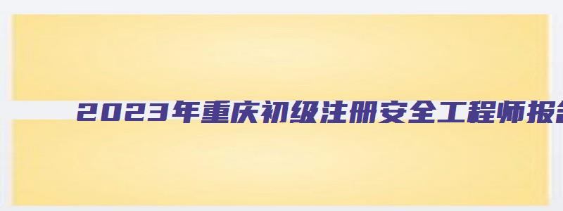 2023年重庆初级注册安全工程师报名考试时间4月16日（重庆市初级注册安全工程师考试时间）