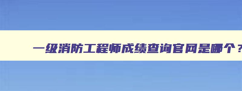 一级消防工程师成绩查询官网是哪个？2023年补考成绩几月查询？（一级消防工程师成绩查询日期）