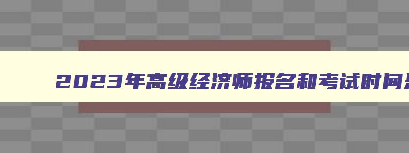 2023年高级经济师报名和考试时间是多少,2023年高级经济师报名和考试时间