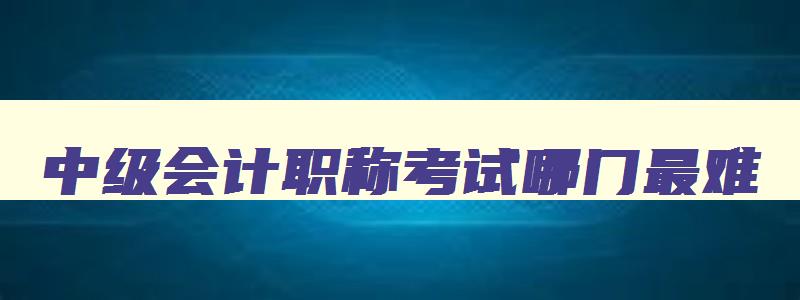 中级会计职称考试哪门最难,中级会计师考试哪门最难