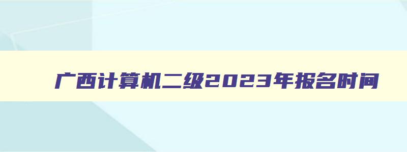 广西计算机二级2023年报名时间,广西2023计算机二级报名时间及考试时间