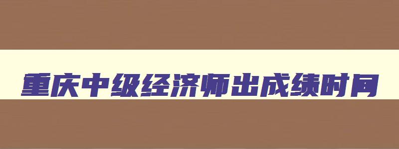 重庆中级经济师出成绩时间,重庆中级经济师准考证打印时间2023