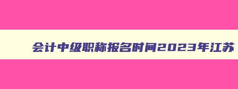 会计中级职称报名时间2023年江苏,今年会计中级职称报名时间