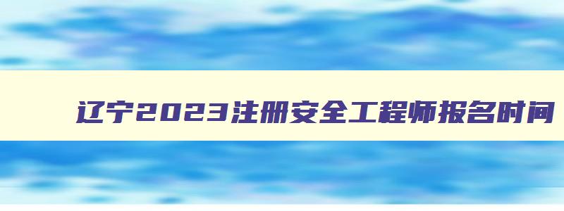 辽宁2023注册安全工程师报名时间,辽宁注册安全工程师准考证打印时间