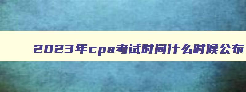 2023年cpa考试时间什么时候公布,21年cpa几月报名