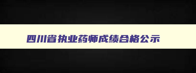 四川省执业药师成绩合格公示,四川2023年执业药师资格证书发放时间