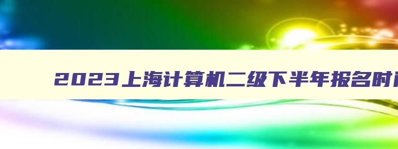 2023上海计算机二级下半年报名时间（2023下半年上海计算机二级报名时间）