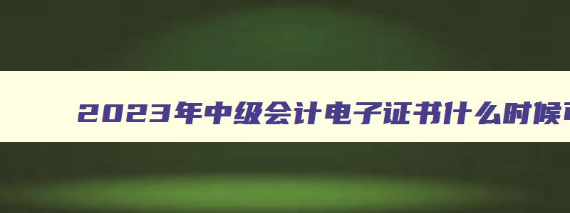 2023年中级会计电子证书什么时候可以打印