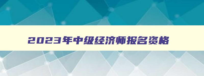 2023年中级经济师报名资格,2023年中级经济师报名资格条件有哪些