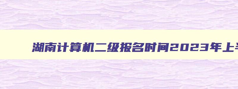 湖南计算机二级报名时间2023年上半年,湖南计算机二级报名时间2023下半年12月