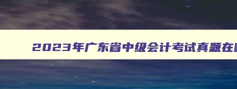 2023年广东省中级会计考试真题在哪下载的啊,2023年广东省中级会计考试真题在哪下载的