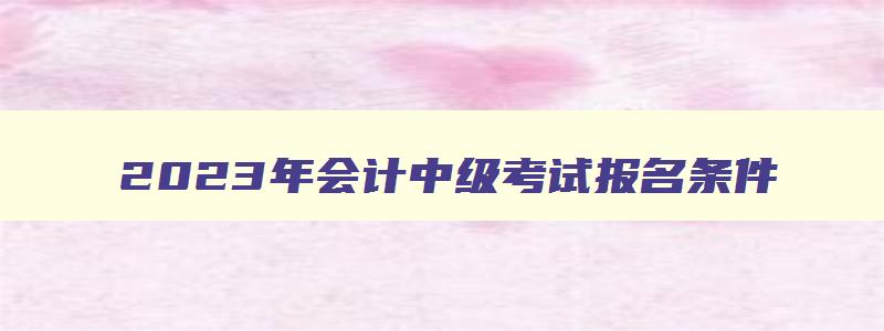 2023年会计中级考试报名条件,2023年会计中级考试报名