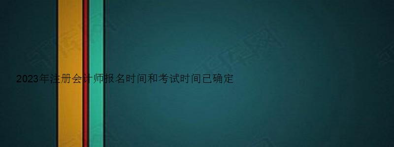 2023年注册会计师报名时间和考试时间已确定（2023年注册会计师报名时间和考试时间已确定吗）