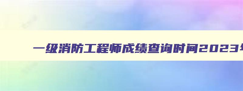 一级消防工程师成绩查询时间2023年12月,一级消防工程师成绩查询时间2023