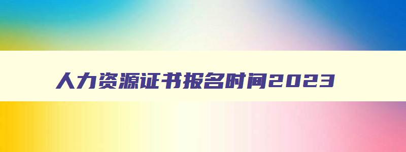 人力资源证书报名时间2023,人力资源证书2023报名时间