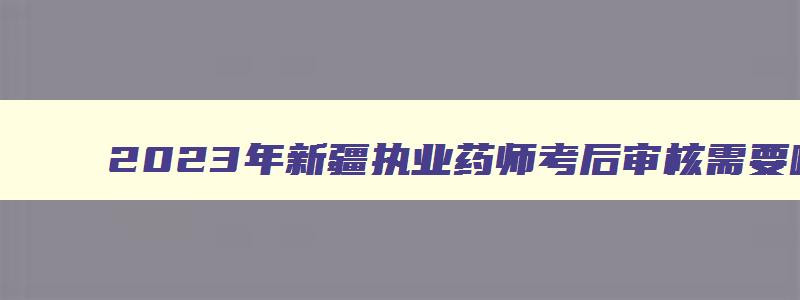 2023年新疆执业药师考后审核需要哪些资料,新疆2023年执业药师考后审核时间