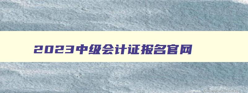 2023中级会计证报名官网,2023年中级会计考试报名官网