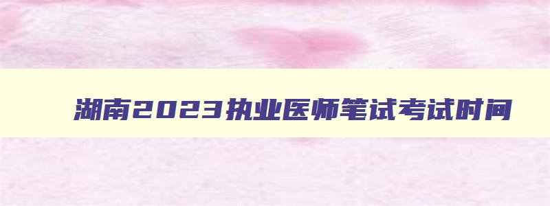 湖南2023执业医师笔试考试时间,湖南执业医师笔试考试时间2023