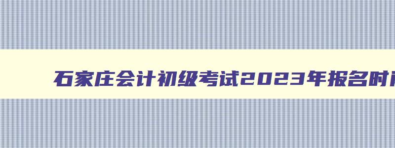 石家庄会计初级考试2023年报名时间,会计初级考试2023年报名时间