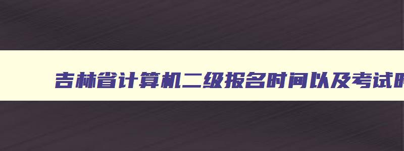 吉林省计算机二级报名时间以及考试时间,吉林省2023年计算机二级考试时间报名和考试时间