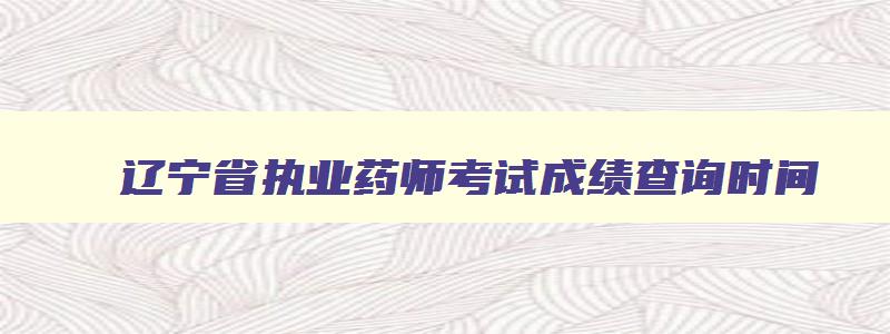 辽宁省执业药师考试成绩查询时间