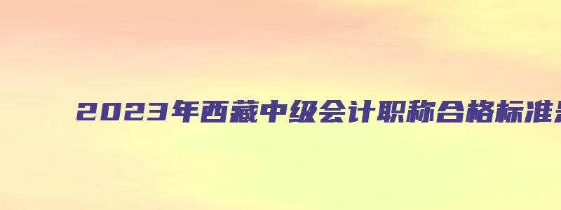 2023年西藏中级会计职称合格标准是多少分（西藏中级会计职称每年报名时间）