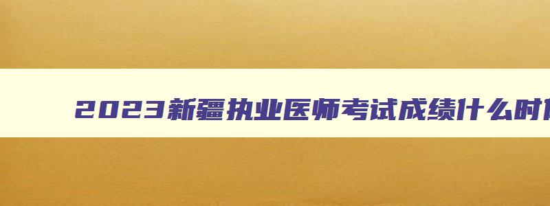 2023新疆执业医师考试成绩什么时候公布,新疆执业医师考试成绩什么时候公布