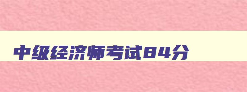 中级经济师考试84分,中级经济师及格分数84分是标准分还是原始分