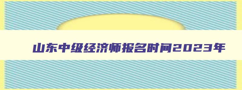 山东中级经济师报名时间2023年