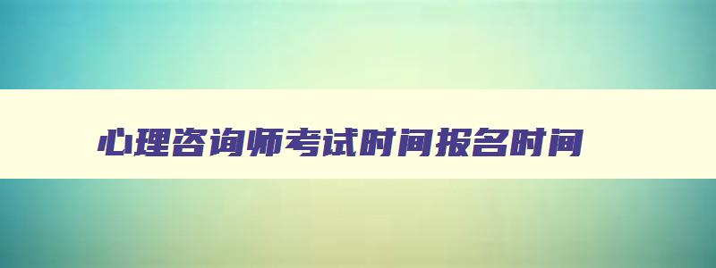 心理咨询师考试时间报名时间,2023年心理咨询师考报名时间