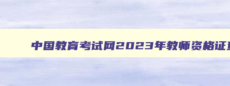 中国教育考试网2023年教师资格证查询入口,中国教育考试网2023年教师资格证查询