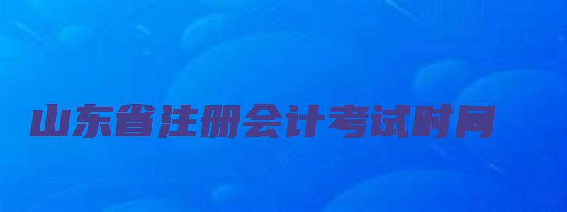 山东省注册会计考试时间（山东省注册会计考试时间安排）