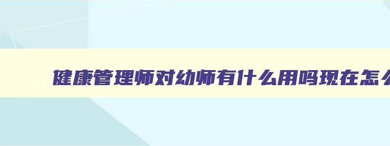 健康管理师对幼师有什么用吗现在怎么样,健康管理师对幼师有什么用吗现在