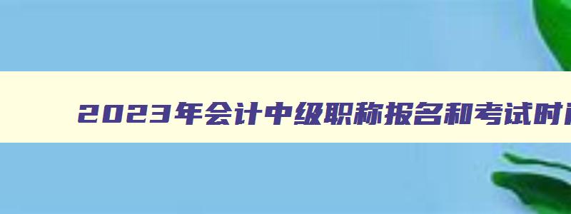 2023年会计中级职称报名和考试时间