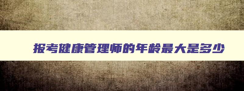 报考健康管理师的年龄最大是多少,报考健康管理师证有年龄限制吗