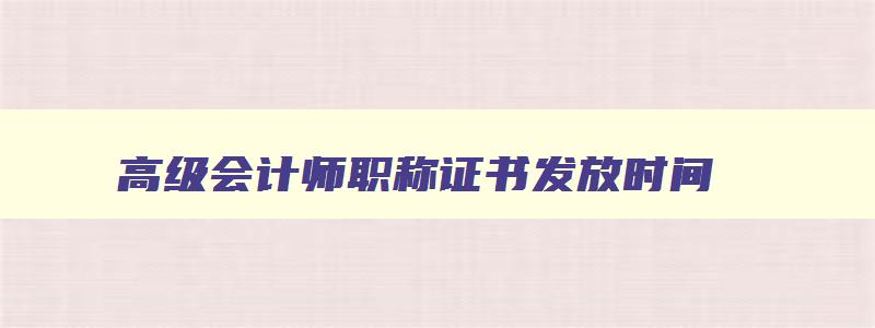 高级会计师职称证书发放时间,2023年高级会计师证书领取时间及颁证机构是什么