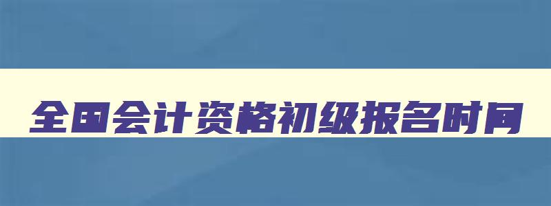 全国会计资格初级报名时间,2023全国会计初级考试网上报名时间