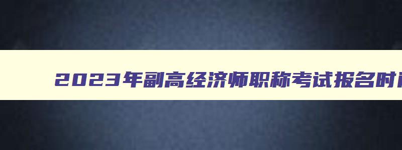 2023年副高经济师职称考试报名时间,副高级经济师报名报考时间