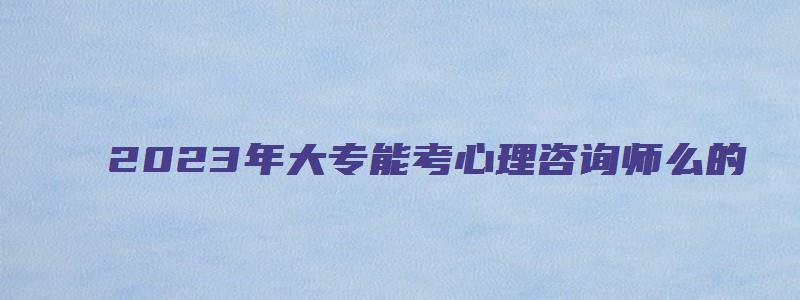 2023年大专能考心理咨询师么的（大专可以考心理咨询师）