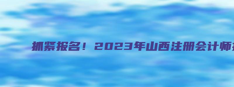 抓紧报名！2023年山西注册会计师报名时间于4月28日截止（山西注册会计师报名时间2023年）