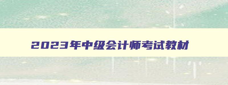 2023年中级会计师考试教材,2023年会计中级考试教材什么时候出来