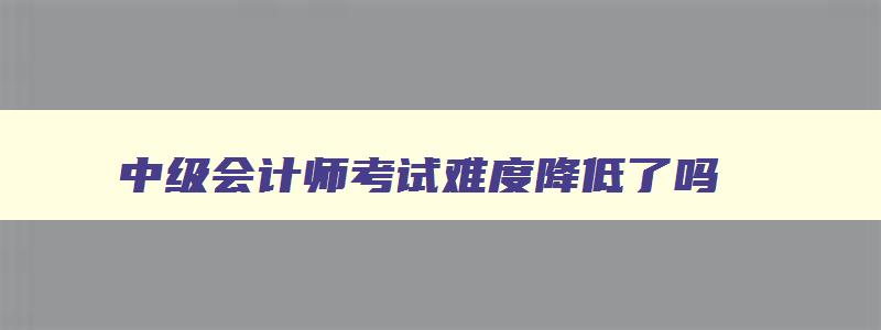 中级会计师考试难度降低了吗,中级会计师考试难度