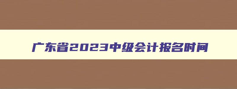 广东省2023中级会计报名时间,广东2023年中级会计师报名时间